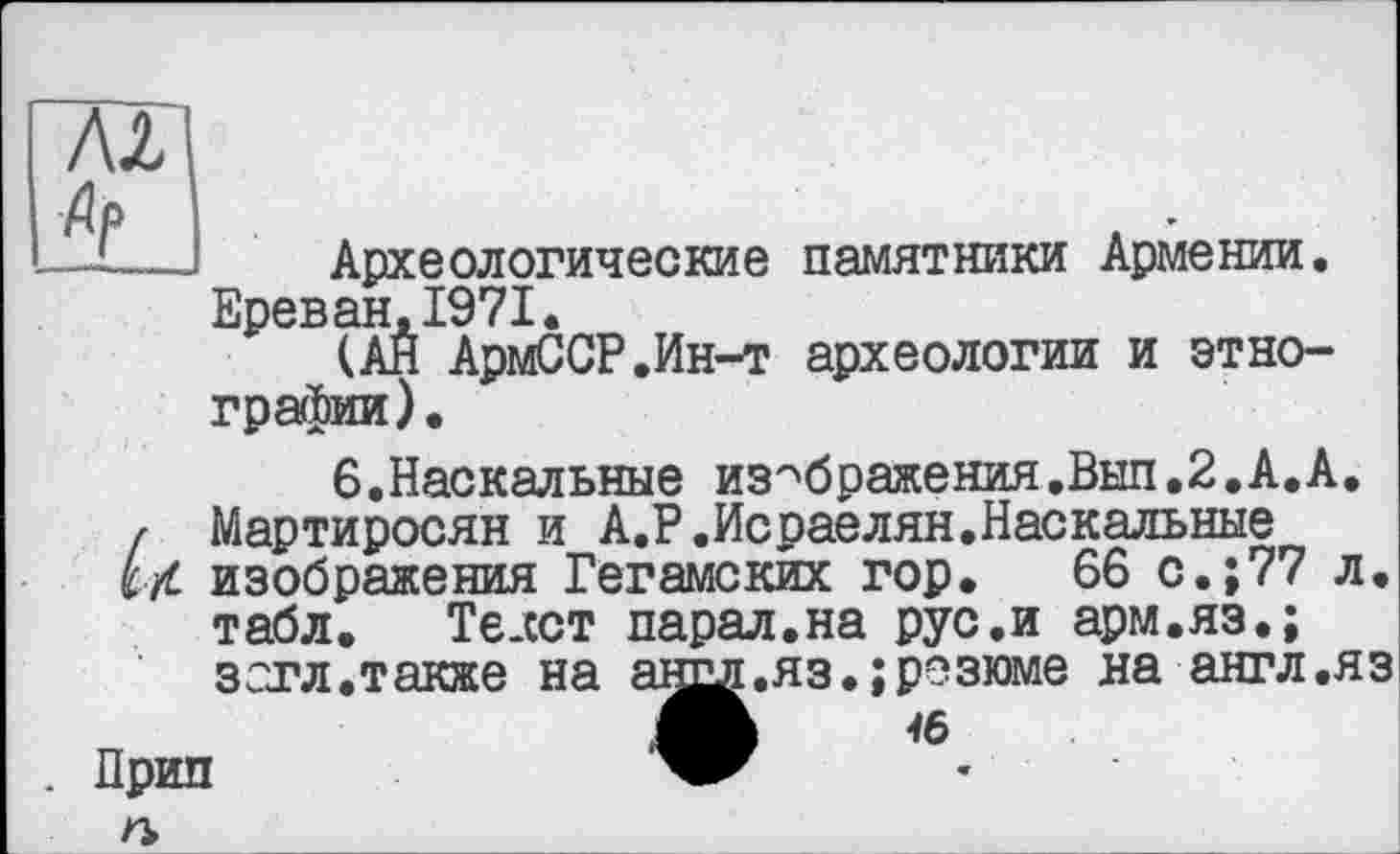 ﻿А2
Археологические памятники Армении. Ереван.1971.
(АН АрмССР.Ин-т археологии и этнографии).
6.Наскальные изображения.Вып.2.А.А. Мартиросян и А.Р.Исраелян.Наскальные изображения Гегамских гор. 66 с.;77 л. табл. Те.сст парал.на рус.и арм.яз.; зогл.также на
. Прип п
яз.;резюме на англ.яз
16